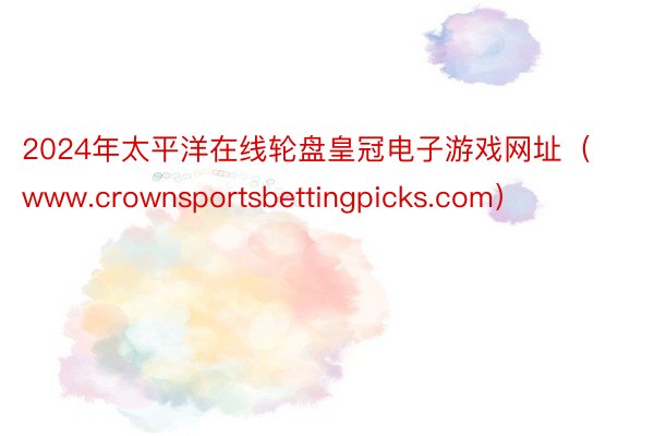 2024年太平洋在线轮盘皇冠电子游戏网址（www.crownsportsbettingpicks.com）