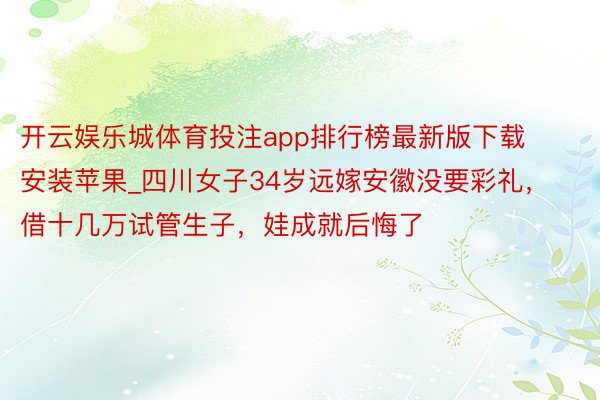 开云娱乐城体育投注app排行榜最新版下载安装苹果_四川女子34岁远嫁安徽没要彩礼，借十几万试管生子，娃成就后悔了