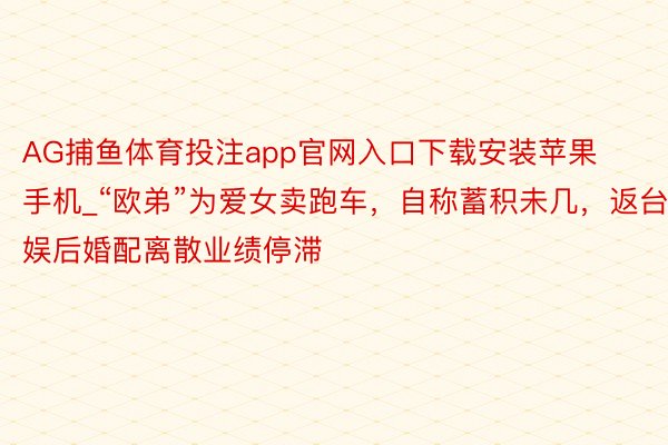 AG捕鱼体育投注app官网入口下载安装苹果手机_“欧弟”为爱女卖跑车，自称蓄积未几，返台娱后婚配离散业绩停滞