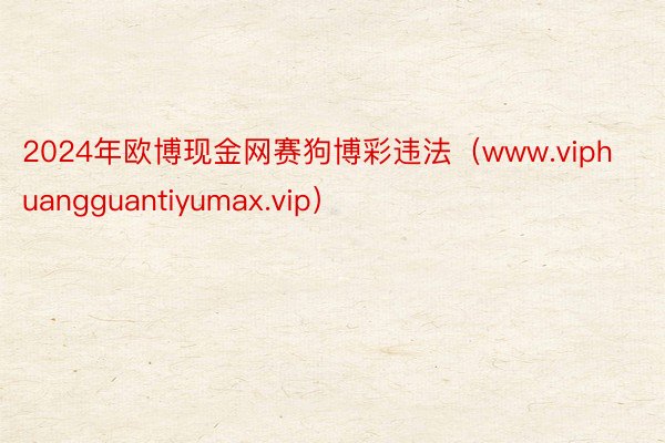 2024年欧博现金网赛狗博彩违法（www.viphuangguantiyumax.vip）