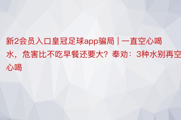 新2会员入口皇冠足球app骗局 | 一直空心喝水，危害比不吃早餐还要大？奉劝：3种水别再空心喝