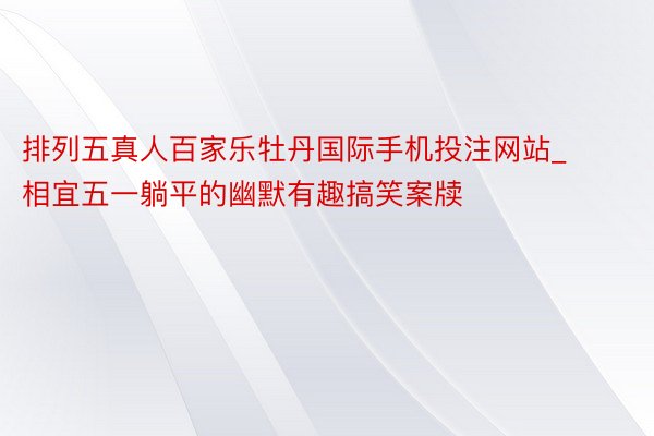 排列五真人百家乐牡丹国际手机投注网站_相宜五一躺平的幽默有趣搞笑案牍