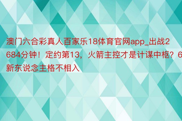 澳门六合彩真人百家乐18体育官网app_出战2684分钟！定约第13，火箭主控才是计谋中枢？6新东说念主格不相入