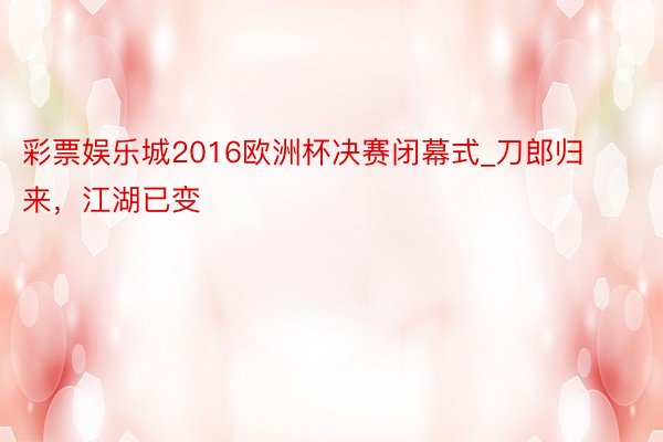 彩票娱乐城2016欧洲杯决赛闭幕式_刀郎归来，江湖已变