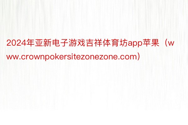 2024年亚新电子游戏吉祥体育坊app苹果（www.crownpokersitezonezone.com）