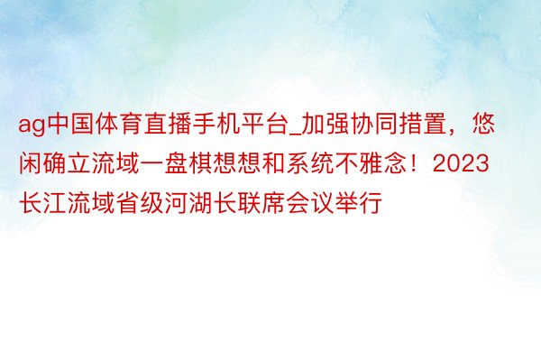 ag中国体育直播手机平台_加强协同措置，悠闲确立流域一盘棋想想和系统不雅念！2023长江流域省级河湖长联席会议举行