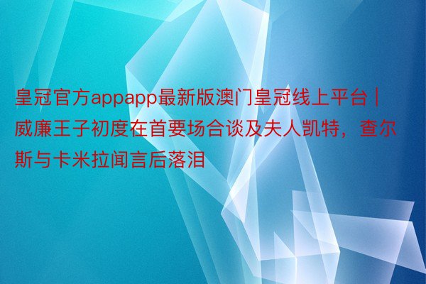 皇冠官方appapp最新版澳门皇冠线上平台 | 威廉王子初度在首要场合谈及夫人凯特，查尔斯与卡米拉闻言后落泪