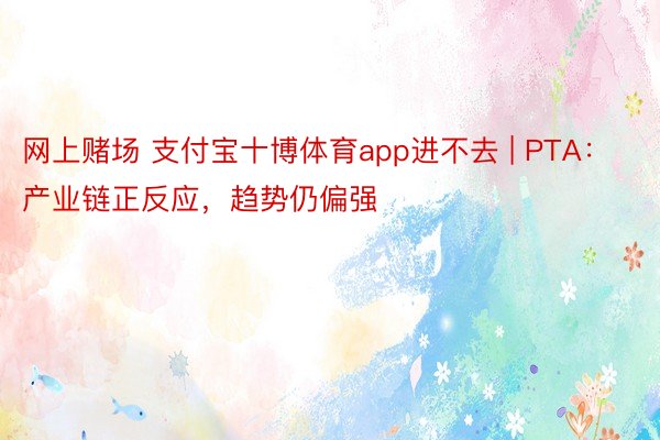 网上赌场 支付宝十博体育app进不去 | PTA：产业链正反应，趋势仍偏强