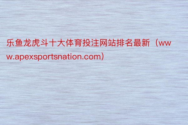 乐鱼龙虎斗十大体育投注网站排名最新（www.apexsportsnation.com）