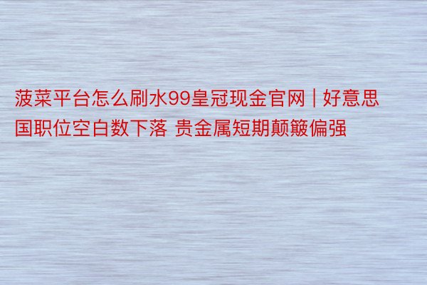 菠菜平台怎么刷水99皇冠现金官网 | 好意思国职位空白数下落 贵金属短期颠簸偏强