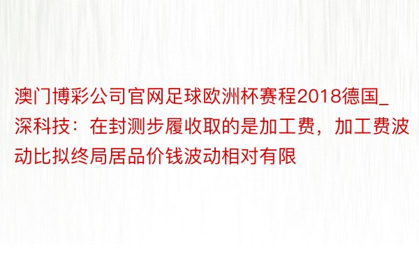 澳门博彩公司官网足球欧洲杯赛程2018德国_深科技：在封测步履收取的是加工费，加工费波动比拟终局居品价钱波动相对有限