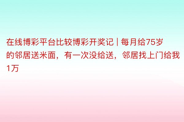 在线博彩平台比较博彩开奖记 | 每月给75岁的邻居送米面，有一次没给送，邻居找上门给我1万