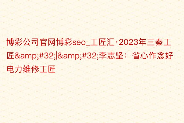 博彩公司官网博彩seo_工匠汇·2023年三秦工匠&#32;|&#32;李志坚：省心作念好电力维修工匠