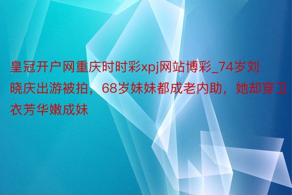 皇冠开户网重庆时时彩xpj网站博彩_74岁刘晓庆出游被拍，68岁妹妹都成老内助，她却穿卫衣芳华嫩成妹