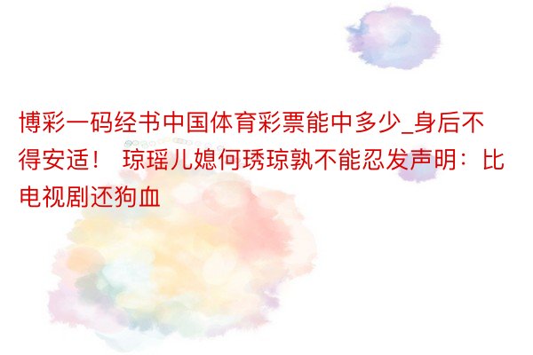 博彩一码经书中国体育彩票能中多少_身后不得安适！ 琼瑶儿媳何琇琼孰不能忍发声明：比电视剧还狗血