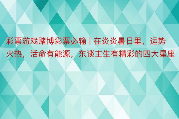 彩票游戏赌博彩票必输 | 在炎炎暑日里，运势火热，活命有能源，东谈主生有精彩的四大星座