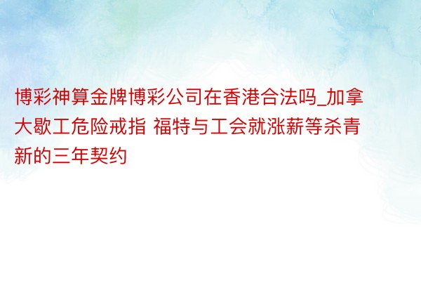 博彩神算金牌博彩公司在香港合法吗_加拿大歇工危险戒指 福特与工会就涨薪等杀青新的三年契约