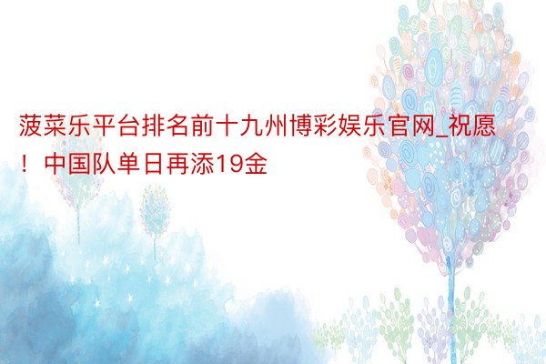 菠菜乐平台排名前十九州博彩娱乐官网_祝愿！中国队单日再添19金